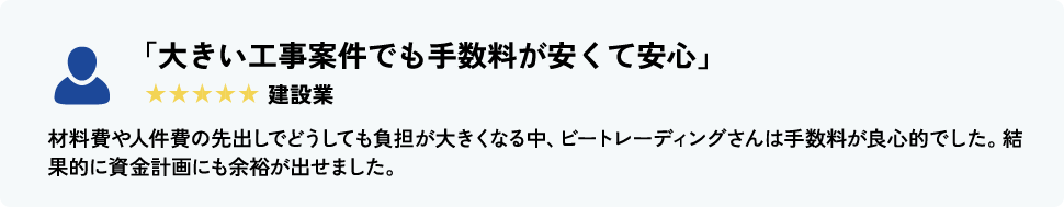 「大きい工事案件でも手数料が安くて安心」 建設業 材料費や人件費の先出しでどうしても負担が大きくなる中、ビートレーディングさんは手数料が良心的でした。結果的に資金計画にも余裕が出せました。