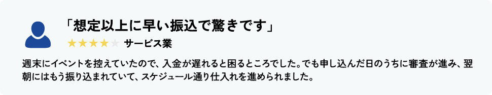 「想定以上に早い振込で驚きです」 サービス業 週末にイベントを控えていたので、入金が遅れると困るところでした。でも申し込んだ日のうちに審査が進み、翌朝にはもう振り込まれていて、スケジュール通り仕入れを進められました。