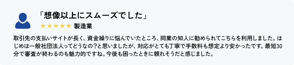 「想像以上にスムーズでした」 製造業 取引先の支払いサイトが長く、資金繰りに悩んでいたところ、同業の知人に勧められてこちらを利用しました。はじめは一般社団法人ってどうなの？と思いましたが、対応がとても丁寧で手数料も想定より安かったです。最短30分で審査が終わるのも魅力的ですね。今後も困ったときに頼れそうだと感じました。