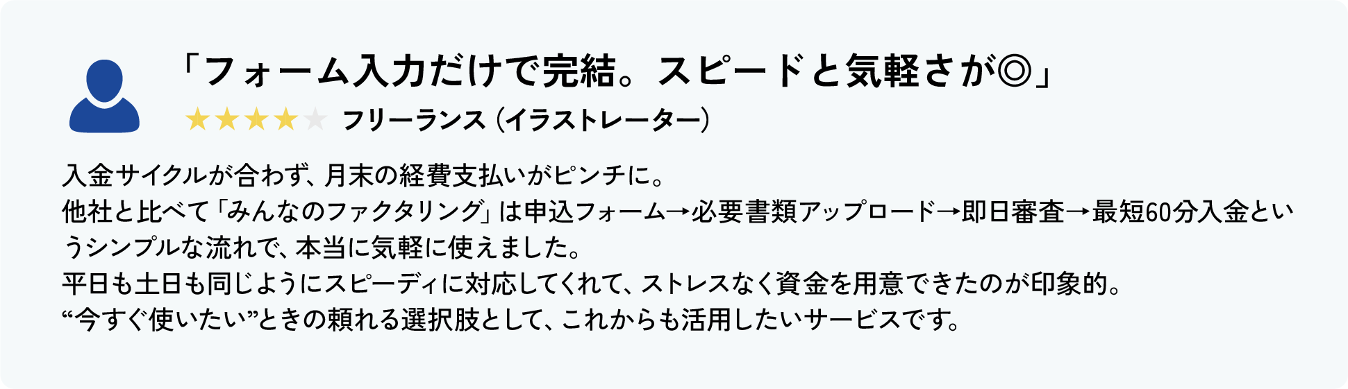 「少額でも対応してくれて、はじめてでも安心でした」★★★★★ フリーランス（動画編集）
										これまで資金繰りで困ったことはなかったのですが、突発的な機材トラブルで予想外の支出が重なり、はじめてファクタリングを利用しました。
										みんなのファクタリングは初回から1万円〜対応してくれて、私のような少額ニーズにも丁寧に対応してくれたのが本当にありがたかったです。
										申込もスマホから完結できて、土曜日でも対応してもらえたので、月曜の仕入れに間に合い、仕事に支障なく乗り越えることができました。