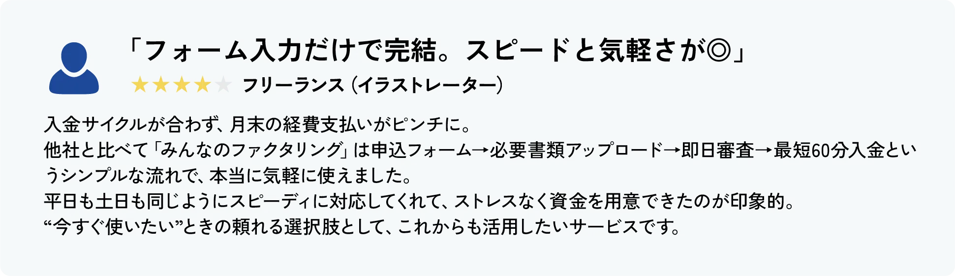 「少額でも対応してくれて、はじめてでも安心でした」★★★★★ フリーランス（動画編集）
										これまで資金繰りで困ったことはなかったのですが、突発的な機材トラブルで予想外の支出が重なり、はじめてファクタリングを利用しました。
										みんなのファクタリングは初回から1万円〜対応してくれて、私のような少額ニーズにも丁寧に対応してくれたのが本当にありがたかったです。
										申込もスマホから完結できて、土曜日でも対応してもらえたので、月曜の仕入れに間に合い、仕事に支障なく乗り越えることができました。