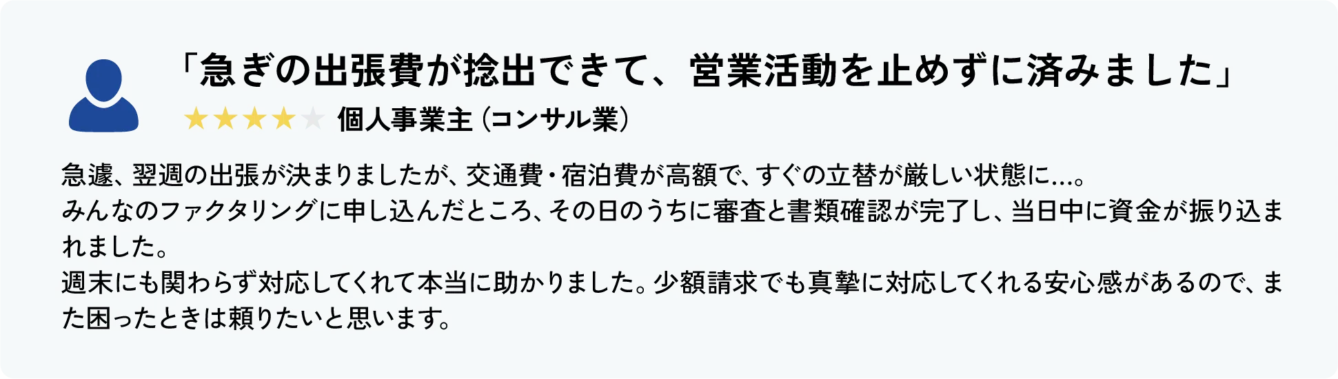 「急ぎの出張費が捻出できて、営業活動を止めずに済みました」★★★★☆ 個人事業主（コンサル業）
										急遽、翌週の出張が決まりましたが、交通費・宿泊費が高額で、すぐの立替が厳しい状態に…。
										みんなのファクタリングに申し込んだところ、その日のうちに審査と書類確認が完了し、当日中に資金が振り込まれました。
										週末にも関わらず対応してくれて本当に助かりました。少額請求でも真摯に対応してくれる安心感があるので、また困ったときは頼りたいと思います。