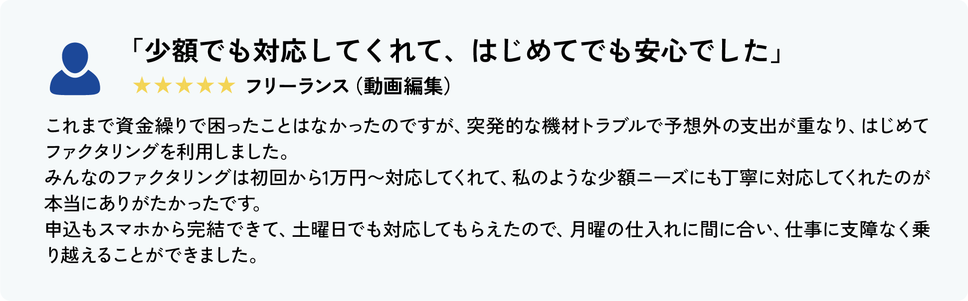 「フォーム入力だけで完結。スピードと気軽さが◎」★★★★★ フリーランス（イラストレーター）
										入金サイクルが合わず、月末の経費支払いがピンチに。
										他社と比べて「みんなのファクタリング」は申込フォーム→必要書類アップロード→即日審査→最短60分入金というシンプルな流れで、本当に気軽に使えました。
										平日も土日も同じようにスピーディに対応してくれて、ストレスなく資金を用意できたのが印象的。
										“今すぐ使いたい”ときの頼れる選択肢として、これからも活用したいサービスです。
